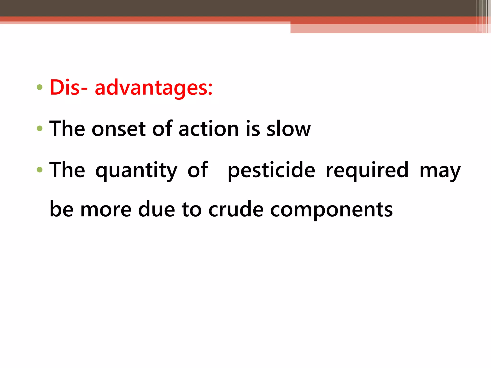 • Dis- advantages: 
• The onset of action is slow 
• The quantity of pesticide required may 
be more due to crude components 
 