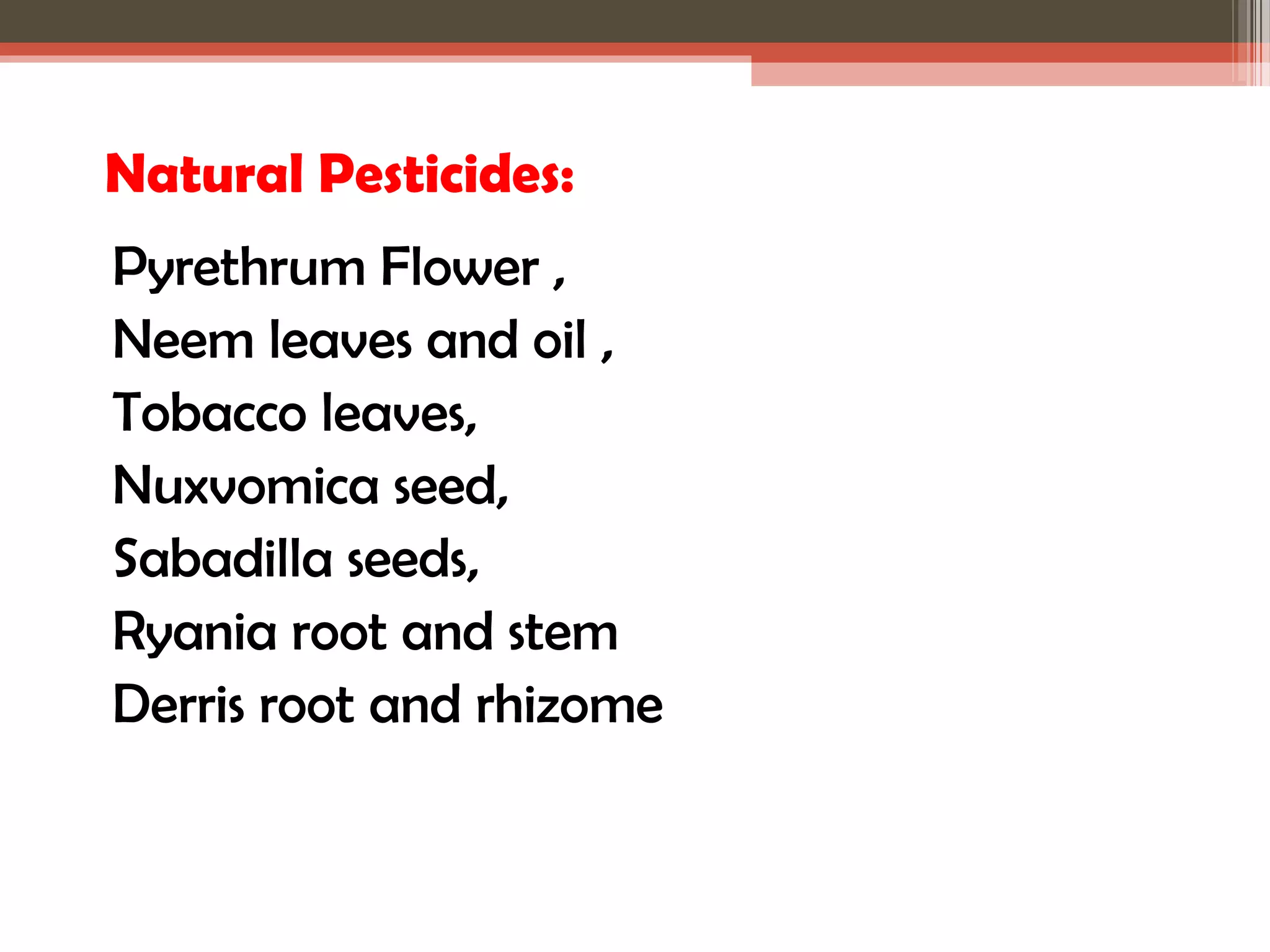 Natural Pesticides: 
Pyrethrum Flower , 
Neem leaves and oil , 
Tobacco leaves, 
Nuxvomica seed, 
Sabadilla seeds, 
Ryania root and stem 
Derris root and rhizome 
 