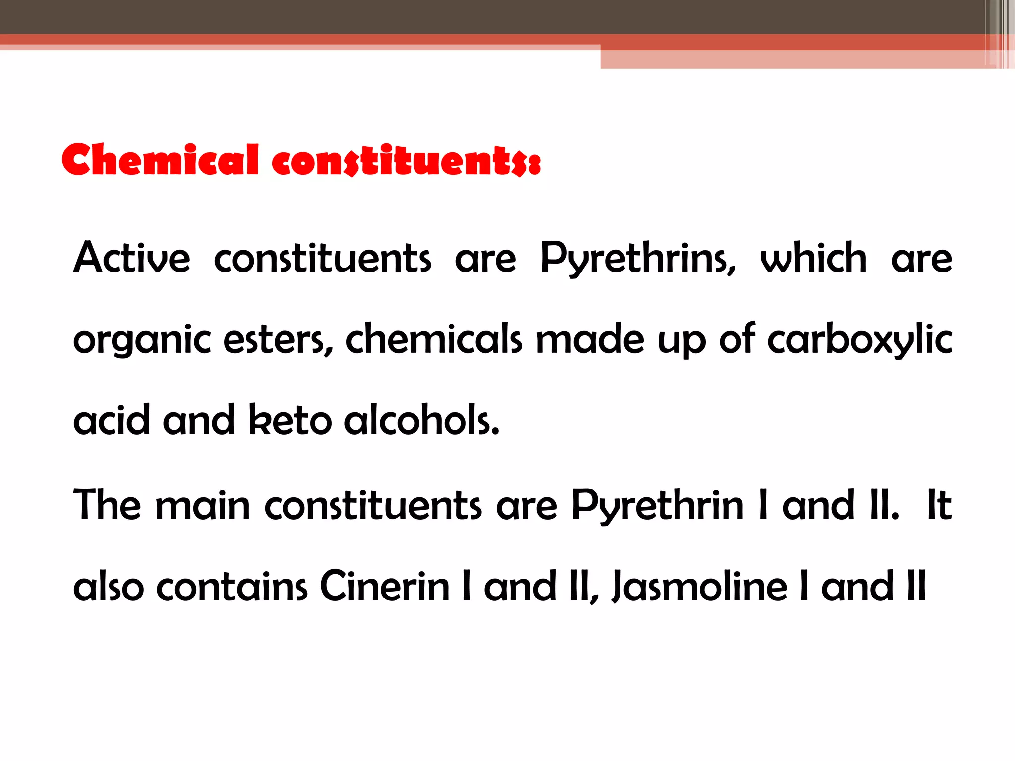 Chemical constituents: 
Active constituents are Pyrethrins, which are 
organic esters, chemicals made up of carboxylic 
acid and keto alcohols. 
The main constituents are Pyrethrin I and II. It 
also contains Cinerin I and II, Jasmoline I and II 
 
