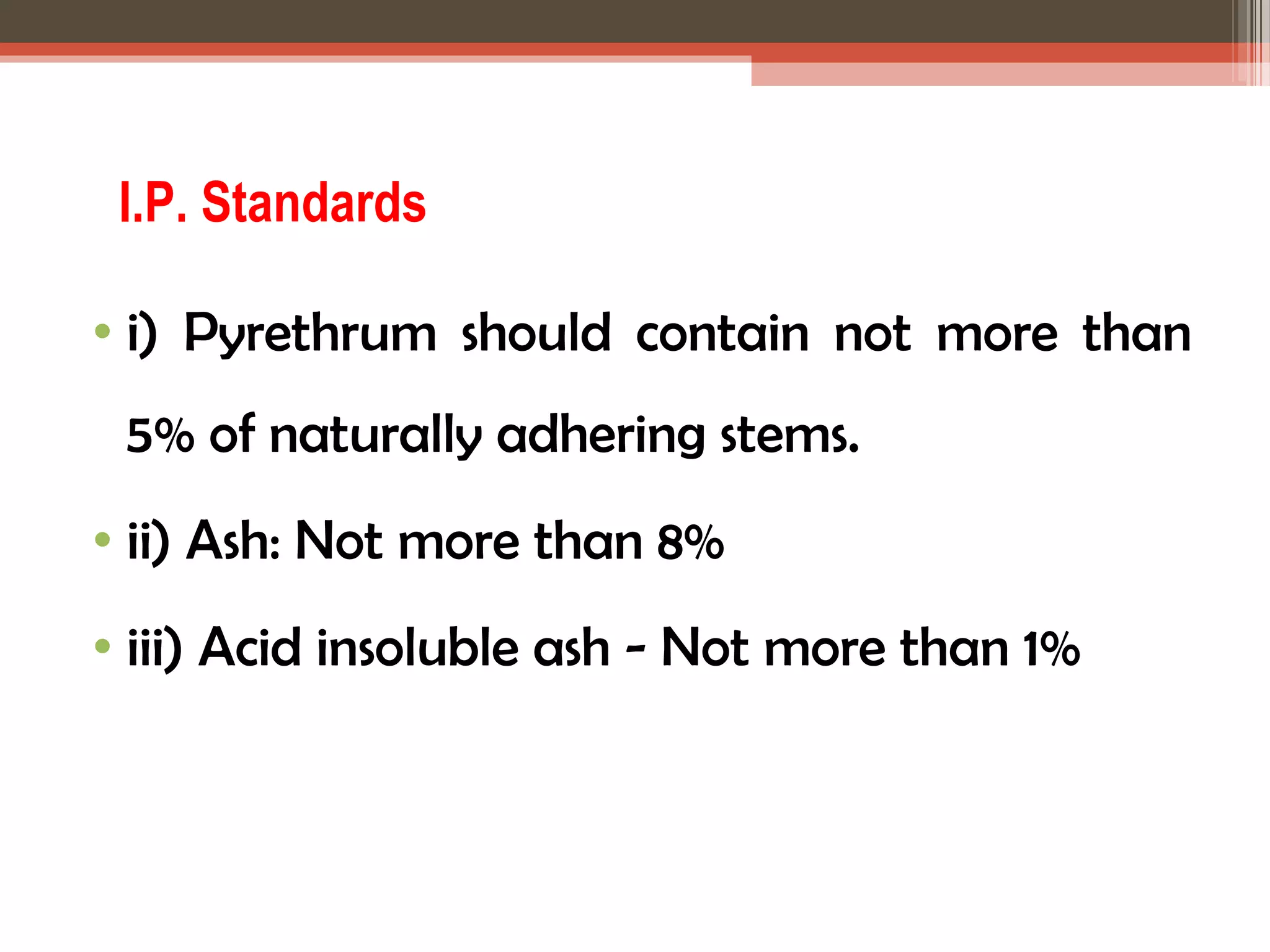 I.P. Standards 
• i) Pyrethrum should contain not more than 
5% of naturally adhering stems. 
• ii) Ash: Not more than 8% 
• iii) Acid insoluble ash - Not more than 1% 
 
