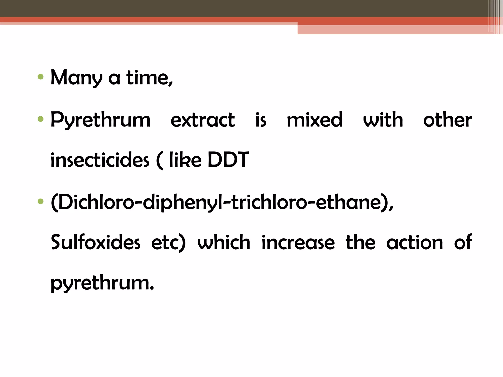 • Many a time, 
• Pyrethrum extract is mixed with other 
insecticides ( like DDT 
• (Dichloro-diphenyl-trichloro-ethane), 
Sulfoxides etc) which increase the action of 
pyrethrum. 
 