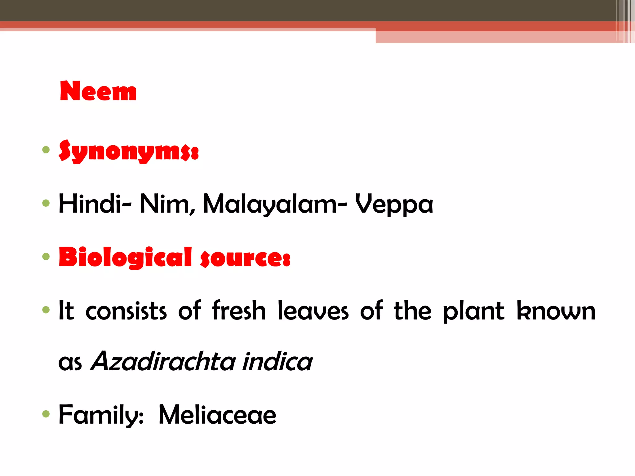 Neem 
• Synonyms: 
• Hindi- Nim, Malayalam- Veppa 
• Biological source: 
• It consists of fresh leaves of the plant known 
as Azadirachta indica 
• Family: Meliaceae 
 