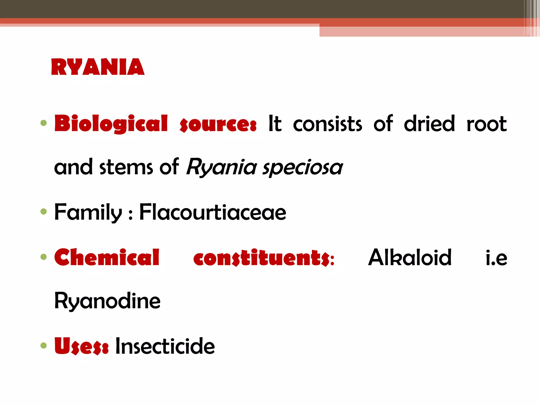 RYANIA 
• Biological source: It consists of dried root 
and stems of Ryania speciosa 
• Family : Flacourtiaceae 
• Chemical constituents: Alkaloid i.e 
Ryanodine 
• Uses: Insecticide 
 