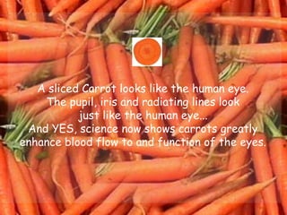 A sliced Carrot looks like the human eye.  The pupil, iris and radiating lines look  just like the human eye...  And YES, science now shows carrots greatly  enhance blood flow to and function of the eyes.  