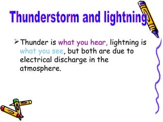  Thunder is what you hear, lightning is
  what you see, but both are due to
  electrical discharge in the
  atmosphere.
 