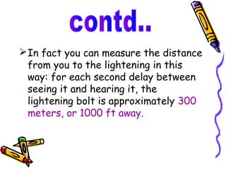  In fact you can measure the distance
  from you to the lightening in this
  way: for each second delay between
  seeing it and hearing it, the
  lightening bolt is approximately 300
  meters, or 1000 ft away.
 