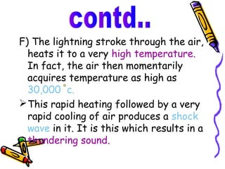 F) The lightning stroke through the air,
  heats it to a very high temperature.
  In fact, the air then momentarily
  acquires temperature as high as
  30,000 c.
 This rapid heating followed by a very
  rapid cooling of air produces a shock
  wave in it. It is this which results in a
  thundering sound.
 