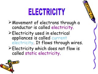  Movement of electrons through a
  conductor is called electricity.
 Electricity used in electrical
  appliances is called current
  electricity. It flows through wires.
 Electricity which does not flow is
  called static electricity.
 
