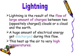  Lightning is the result of the flow of
  large amount of charges between two
  (oppositely charged) clouds or a cloud
  and the earth.
 A huge amount of electrical energy
  get discharged during this flow.
 This heat up the air to very high
  temperatures.
 