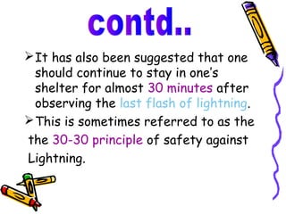  It has also been suggested that one
  should continue to stay in one’s
  shelter for almost 30 minutes after
  observing the last flash of lightning.
 This is sometimes referred to as the
the 30-30 principle of safety against
Lightning.
 