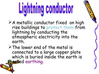  A metallic conductor fixed on high
  rise buildings to protect them from
  lightning by conducting the
  atmospheric electricity into the
  earth.
 The lower end of the metal is
  connected to a large copper plate
  which is buried inside the earth is
  called earthing.
 