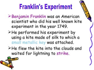  Benjamin Franklin was an American
  scientist who did his well known kite
  experiment in the year 1749.
 He performed his experiment by
  using a kite made of silk to which a
  small metallic key was attached.
 He flew the kite into the clouds and
  waited for lightning to strike.
 