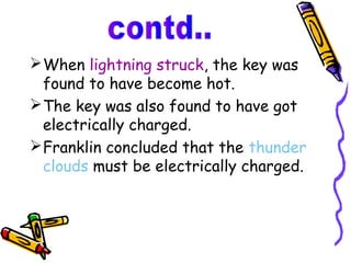  When lightning struck, the key was
  found to have become hot.
 The key was also found to have got
  electrically charged.
 Franklin concluded that the thunder
  clouds must be electrically charged.
 