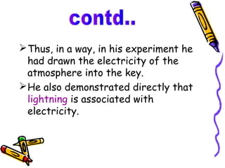  Thus, in a way, in his experiment he
  had drawn the electricity of the
  atmosphere into the key.
 He also demonstrated directly that
  lightning is associated with
  electricity.
 