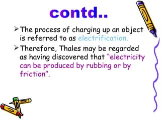  The process of charging up an object
  is referred to as electrification.
 Therefore, Thales may be regarded
  as having discovered that “electricity
  can be produced by rubbing or by
  friction”.
 