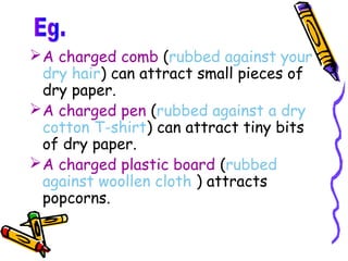  A charged comb (rubbed against your
  dry hair) can attract small pieces of
  dry paper.
 A charged pen (rubbed against a dry
  cotton T-shirt) can attract tiny bits
  of dry paper.
 A charged plastic board (rubbed
  against woollen cloth ) attracts
  popcorns.
 