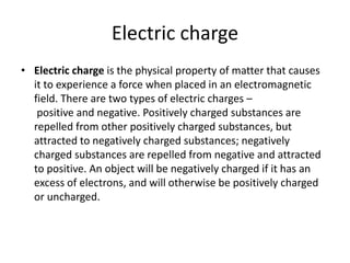 Electric charge 
• Electric charge is the physical property of matter that causes 
it to experience a force when placed in an electromagnetic 
field. There are two types of electric charges – 
positive and negative. Positively charged substances are 
repelled from other positively charged substances, but 
attracted to negatively charged substances; negatively 
charged substances are repelled from negative and attracted 
to positive. An object will be negatively charged if it has an 
excess of electrons, and will otherwise be positively charged 
or uncharged. 
 