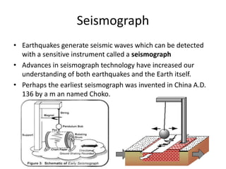 Seismograph 
• Earthquakes generate seismic waves which can be detected 
with a sensitive instrument called a seismograph 
• Advances in seismograph technology have increased our 
understanding of both earthquakes and the Earth itself. 
• Perhaps the earliest seismograph was invented in China A.D. 
136 by a m an named Choko. 
 