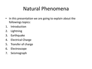 Natural Phenomena 
• In this presentation we are going to explain about the 
followings topics: 
1. Introduction 
2. Lightning 
3. Earthquake 
4. Electrical Charge 
5. Transfer of charge 
6. Electroscope 
7. Seismograph 
 