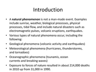 Introduction 
• A natural phenomenon is not a man-made event. Examples 
include sunrise, weather, biological processes, physical 
processes, tidal flow, and include natural disasters such as 
electromagnetic pulses, volcanic eruptions, earthquakes. 
• Various types of natural phenomena occur, including the 
following: 
• Geological phenomena (volcanic activity and earthquakes) 
• Meteorological phenomena (hurricanes, thunderstorms, 
and tornadoes) 
• Oceanographic phenomena (tsunamis, ocean 
currents and breaking waves) 
• Exposure to forces of nature resulted in about 214,000 deaths 
in 2010 up from 31,000 in 1990. 
 
