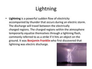 Lightning 
• Lightning is a powerful sudden flow of electricity 
accompanied by thunder that occurs during an electric storm. 
The discharge will travel between the electrically 
charged regions. The charged regions within the atmosphere 
temporarily equalize themselves through a lightning flash, 
commonly referred to as a strike if it hits an object on the 
ground. It was Benjamin Franklin who first discovered that 
lightning was electric discharge. 
 