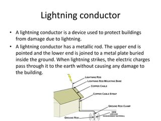 Lightning conductor 
• A lightning conductor is a device used to protect buildings 
from damage due to lightning. 
• A lightning conductor has a metallic rod. The upper end is 
pointed and the lower end is joined to a metal plate buried 
inside the ground. When lightning strikes, the electric charges 
pass through it to the earth without causing any damage to 
the building. 
 