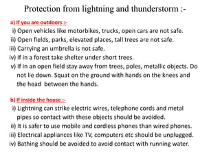 Protection from lightning and thunderstorm :- 
a) If you are outdoors :- 
i) Open vehicles like motorbikes, trucks, open cars are not safe. 
ii) Open fields, parks, elevated places, tall trees are not safe. 
iii) Carrying an umbrella is not safe. 
iv) If in a forest take shelter under short trees. 
v) If in an open field stay away from trees, poles, metallic objects. Do 
not lie down. Squat on the ground with hands on the knees and 
the head between the hands. 
b) If inside the house :- 
i) Lightning can strike electric wires, telephone cords and metal 
pipes so contact with these objects should be avoided. 
ii) It is safer to use mobile and cordless phones than wired phones. 
iii) Electrical appliances like TV, computers etc should be unplugged. 
iv) Bathing should be avoided to avoid contact with running water. 
 