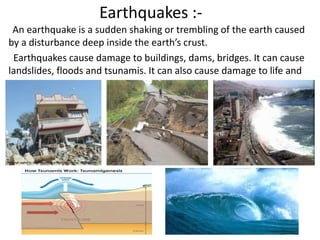 Earthquakes :- 
An earthquake is a sudden shaking or trembling of the earth caused 
by a disturbance deep inside the earth’s crust. 
Earthquakes cause damage to buildings, dams, bridges. It can cause 
landslides, floods and tsunamis. It can also cause damage to life and 
property. 
 