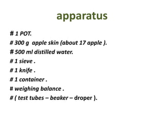 apparatus
1 POT.#
# 300 g apple skin (about 17 apple ).
500 ml distilled water.#
# 1 sieve .
# 1 knife .
# 1 container .
# weighing balance .
# ( test tubes – beaker – droper ).
 