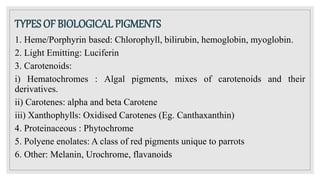 TYPES OF BIOLOGICAL PIGMENTS
1. Heme/Porphyrin based: Chlorophyll, bilirubin, hemoglobin, myoglobin.
2. Light Emitting: Luciferin
3. Carotenoids:
i) Hematochromes : Algal pigments, mixes of carotenoids and their
derivatives.
ii) Carotenes: alpha and beta Carotene
iii) Xanthophylls: Oxidised Carotenes (Eg. Canthaxanthin)
4. Proteinaceous : Phytochrome
5. Polyene enolates: A class of red pigments unique to parrots
6. Other: Melanin, Urochrome, flavanoids
 