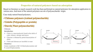 Properties of natural polymers based on adsorption
Based on literature so much research work has been performed on natural polymers for adsorption application in
various area. And most of the natural polymers use are of polysaccharide origin.
Case study natural based polymers;
Chitosan:
Introduction:
 Chitin is a macromolecule found in the shells of
crabs, lobsters, shrimps and insects
 Chitosan is obtained by partial deacetylation of
chitin.
 Chitin and chitosan are insoluble in water
Chemistry:
Linear co-polymer of β(1-4) linked glucosamine and
N- acetyl-D-glucosamine.
 