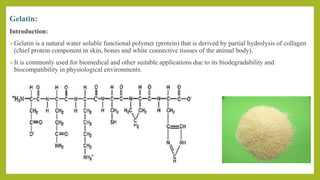 Gelatin:
Introduction:
Gelatin is a natural water soluble functional polymer (protein) that is derived by partial hydrolysis of collagen
(chief protein component in skin, bones and white connective tissues of the animal body).
It is commonly used for biomedical and other suitable applications due to its biodegradability and
biocompatibility in physiological environments.
 