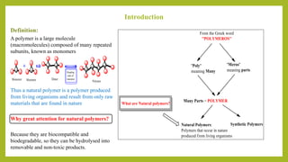 Introduction
Definition:
A polymer is a large molecule
(macromolecules) composed of many repeated
subunits, known as monomers
Thus a natural polymer is a polymer produced
from living organisms and result from only raw
materials that are found in nature
Why great attention for natural polymers?
Because they are biocompatible and
biodegradable, so they can be hydrolysed into
removable and non-toxic products.
 