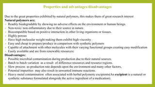 Properties and advantages/disadvantages
Due to the great properties exhibited by natural polymers, this makes them of great research interest
Natural polymers are;
 Readily biodegradable by showing no adverse effects on the environment or human beings.
 Non-toxic/ non-inflammatory due to their source in nature.
 Biocompatible based on positive interaction in other living organisms or tissues.
 Highly porous
 Have high molecular weight making them exhibit high viscosity
 Easy and cheap to prepare/produce in comparison with synthetic polymers
 Capable of attachment with other molecules with their varying functional groups creating easy modification
 Easily available and are from renewable resources:
Disadvantages:
 Possible microbial contamination during production due to their natural sources.
 Batch to batch variation as a result of difference resources and resource regions.
 Slow process as production rate depends upon the environment and many other factors,
 Potential impurities may also result in unwanted immune reactions.
 Heavy metal contamination often associated with herbal polymeric excipients(An excipient is a natural or
synthetic substance formulated alongside the active ingredient of a medication).
 