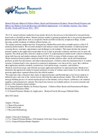 Natural Polymers Market (Cellulose Ethers, Starch and Fermentation Products, Protein Based Polymers and
Others) for Medical, Food and Beverage and Oilfield Applications - U.S. Industry Analysis, Size, Share,
Growth, Trends and Forecast 2012 - 2018
The U.S. natural polymer market has been mainly driven by the increase in the demand for non petroleum
based and eco-friendly products. Natural polymer market is gaining popularity due to its growing demand for
pharmaceutical applications such as excipients, binder and filler in directly compressed drugs, wound
dressing, and the treatment of arthritic-afflicted joints, etc.
The natural polymer market report by Transparency Market Research offers in-depth analysis of the U.S.
natural polymer market. The research interprets and analyzes major market dynamics of natural polymer,
covering drivers, restraints, opportunities and challenges to the industry. This report divides the natural
polymer market at the application and product level as well as provides estimates and forecasts for each sub
segment. The study provides extensive analysis of the U.S. natural polymer market in the context of demand,
along with forecast and market estimates from 2012 to 2018, in terms of both revenues and volumes.
Major natural polymer products analyzed in this study include cellulose ether, starch and fermentation
products, protein based polymers, and other natural polymers. Cellulose ether has dominated the U.S. market
in terms of demand and is also expected to continue its dominance over the next five years. Key cellulose
ether application includes medical, construction, food and beverage, cosmetics, and toiletries.
Medical, food & beverage, and oilfields are major application markets for natural polymers. Medical use
dominates the application market of natural polymers in terms of volume and revenue. It is also the fastest
growing application segment followed by the oilfield market.
The report provides a detailed value chain of natural polymers and Porter&rsquo;s five forces analysis to
define the pros and cons of the various factors affecting the natural polymer market. This will help in the
strategy building process of various market players in the industry such as buyers, substitutes, raw material
suppliers, and potential new entrants. The report also focuses on in-depth analysis of several restraints and
drivers of the natural polymer industry.
U.S. Natural Polymers Market, by Product Segment: Cellulose Ether Starch and Fermentation Products
Protein Based Polymers Other
U.S. Natural Polymers Market, by Application: Medical Food & Beverages Oilfields Other
table Of Content
chapter 1 Preface
1.1 Report Description
1.2 Research Scope
1.3 Research Methodology
chapter 2 Executive Summary
2.1 U.s. Natural Polymer Market, 2010 &ndash; 2018 (kilo Tons) (usd Million)
2.2 U.s. Natural Polymer Market Snapshot
Natural Polymers Market (Cellulose Ethers, Starch and Fermentation Products, Protein Based Polymers and Others) for Medical, Food and B
 