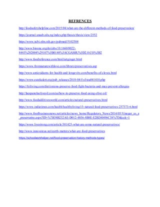 REFRENCES
http://foodsafetyhelpline.com/2015/04/what-are-the-different-methods-of-food-preservation/
https://journal.unaab.edu.ng/index.php/theses/thesis/view/2552
https://www.ncbi.nlm.nih.gov/pubmed/5102504
http://www.bioone.org/doi/abs/10.1660/0022-
8443%282004%29107%5B0148%3ACGASBU%5D2.0.CO%3B2
http://www.foodreference.com/html/artginger.html
https://www.fromnaturewithlove.com/library/preservatives.asp
http://www.antioxidants-for-health-and-longevity.com/benefits-of-cloves.html
https://www.eurekalert.org/pub_releases/2010-04/f-sf-toa041410.php
https://fyiliving.com/diet/onions-preserve-food-fight-bacteria-and-may-prevent-allergies
http://laespanolaoliveoil.com/au/how-to-preserve-food-using-olive-oil/
http://www.foodadditivesworld.com/articles/natural-preservatives.html
https://www.indiatimes.com/health/healthyliving/13-natural-food-preservatives-237373-6.html
http://www.foodbusinessnews.net/articles/news_home/Regulatory_News/2014/05/Vinegar_as_a
_preservative.aspx?ID=%7B38B232AE-D012-4856-8B8E-E2B240496C38%7D&cck=1
https://www.livestrong.com/article/301425-what-are-some-natural-preservatives/
http://www.innovateus.net/earth-matters/what-are-food-preservatives
https://schoolworkhelper.net/food-preservation-history-methods-types/
 