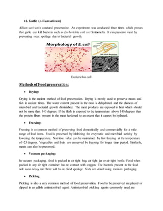 12. Garlic (Allium sativum)
Allium sativum is a natural preservative. An experiment was conducted three times which proves
that garlic can kill bacteria such as Escherichia coli and Salmonella. It can preserve meat by
preventing meat spoilage due to bacterial growth.
Escherichia coli
Methods of Food preservation:
 Drying:
Drying is the ancient method of food preservation. Drying is mostly used to preserve meats and
fish in ancient times. The water content present in the meat is dehydrated and the chances of
microbial and bacterial growth diminished. The meat products are exposed to heat which should
not be more than 140 degrees. If the flesh is exposed to the temperature above 140 degrees than
the protein fibers present in the meat hardened to an extent that it cannot be hydrated.
 Freezing:
Freezing is a common method of preserving food domestically and commercially for a wide
range of food items. Food is preserved by inhibiting the enzymatic and microbial activity by
lowering the temperature. Nutritive value can be maintained by fast freezing at the temperature
of -25 degrees. Vegetables and fruits are preserved by freezing for longer time period. Similarly,
meats can also be preserved.
 Vacuum packaging:
In vacuum packaging, food is packed in air tight bag, air tight jar or air tight bottle. Food when
packed in any air tight container has no contact with oxygen. The bacteria present in the food
will soon decay and there will be no food spoilage. Nuts are stored using vacuum packaging.
 Pickling:
Pickling is also a very common method of food preservation. Food to be preserved are placed or
dipped in an edible antimicrobial agent. Antimicrobial pickling agents commonly used are
 