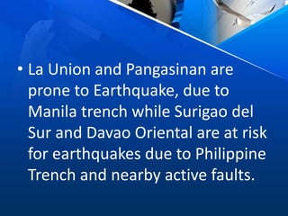 • La Union and Pangasinan are
prone to Earthquake, due to
Manila trench while Surigao del
Sur and Davao Oriental are at risk
for earthquakes due to Philippine
Trench and nearby active faults.
 