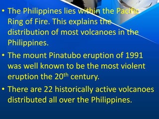 • The Philippines lies within the Pacific
Ring of Fire. This explains the
distribution of most volcanoes in the
Philippines.
• The mount Pinatubo eruption of 1991
was well known to be the most violent
eruption the 20th century.
• There are 22 historically active volcanoes
distributed all over the Philippines.
 