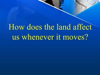 How does the land affect
us whenever it moves?
 