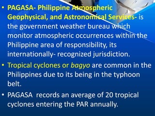 • PAGASA- Philippine Atmospheric
Geophysical, and Astronomical Services- is
the government weather bureau which
monitor atmospheric occurrences within the
Philippine area of responsibility, its
internationally- recognized jurisdiction.
• Tropical cyclones or bagyo are common in the
Philippines due to its being in the typhoon
belt.
• PAGASA records an average of 20 tropical
cyclones entering the PAR annually.
 