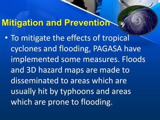 Mitigation and Prevention
• To mitigate the effects of tropical
cyclones and flooding, PAGASA have
implemented some measures. Floods
and 3D hazard maps are made to
disseminated to areas which are
usually hit by typhoons and areas
which are prone to flooding.
 