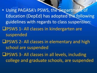 • Using PAGASA’s PSWS, the Department of
Education (DepEd) has adopted the following
guidelines with regards to class suspension:
PSWS 1- All classes in kindergarten are
suspended
PSWS 2- All classes in elementary and high
school are suspended
PSWS 3- All classes in all levels, including
college and graduate schools, are suspended
 
