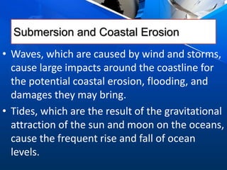 Submersion and Coastal Erosion
• Waves, which are caused by wind and storms,
cause large impacts around the coastline for
the potential coastal erosion, flooding, and
damages they may bring.
• Tides, which are the result of the gravitational
attraction of the sun and moon on the oceans,
cause the frequent rise and fall of ocean
levels.
 