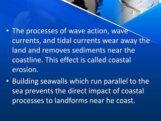 • The processes of wave action, wave
currents, and tidal currents wear away the
land and removes sediments near the
coastline. This effect is called coastal
erosion.
• Building seawalls which run parallel to the
sea prevents the direct impact of coastal
processes to landforms near he coast.
 