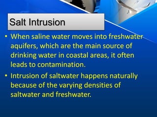 Salt Intrusion
• When saline water moves into freshwater
aquifers, which are the main source of
drinking water in coastal areas, it often
leads to contamination.
• Intrusion of saltwater happens naturally
because of the varying densities of
saltwater and freshwater.
 