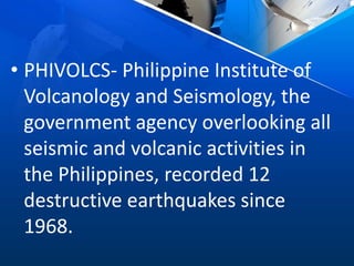 • PHIVOLCS- Philippine Institute of
Volcanology and Seismology, the
government agency overlooking all
seismic and volcanic activities in
the Philippines, recorded 12
destructive earthquakes since
1968.
 