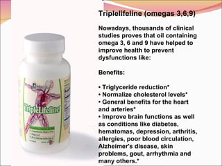 Triplelifeline (omegas 3,6,9)   Nowadays, thousands of clinical studies proves that oil containing omega 3, 6 and 9 have helped to improve health to prevent dysfunctions like:   Benefits:    •  Triglyceride reduction* •  Normalize cholesterol levels* •  General benefits for the heart and arteries* •  Improve brain functions as well as conditions like diabetes, hematomas, depression, arthritis, allergies, poor blood circulation, Alzheimer's disease, skin problems, gout, arrhythmia and many others.* 
