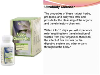 Ultrabody Cleanser   The properties of these natural herbs, pro-biotic, and enzymes offer and provide for the cleansing of the organs and the eliminatory channels.   Within 7 to 10 days you will experience relief resulting from the elimination of wastes from your organism, thanks to the effect of this formula on the digestive system and other organs throughout the body.* 