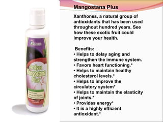 Mangostana Plus Xanthones, a natural group of antioxidants that has been used throughout hundred years. See how these exotic fruit could improve your health.   Benefits: •  Helps to delay aging and strengthen the immune system. •  Favors heart functioning.* •  Helps to maintain healthy cholesterol levels.* •  Helps to improve the circulatory system* •  Helps to maintain the elasticity of joints.* •  Provides energy* •  It is a highly efficient antioxidant.*   